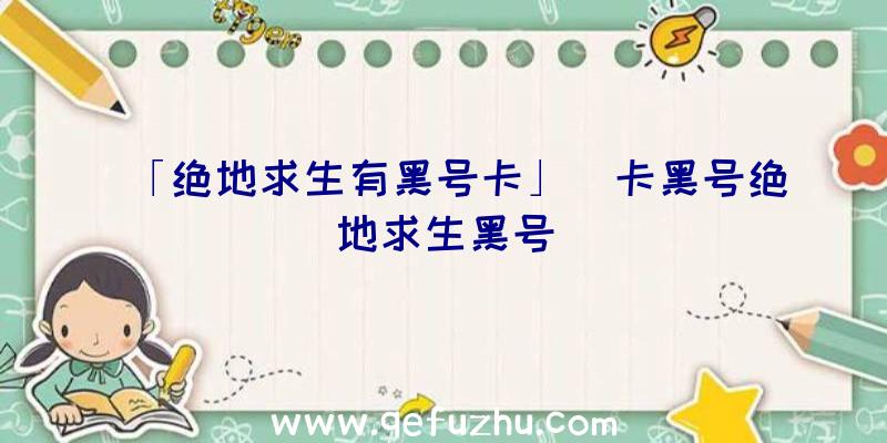 「绝地求生有黑号卡」|卡黑号绝地求生黑号